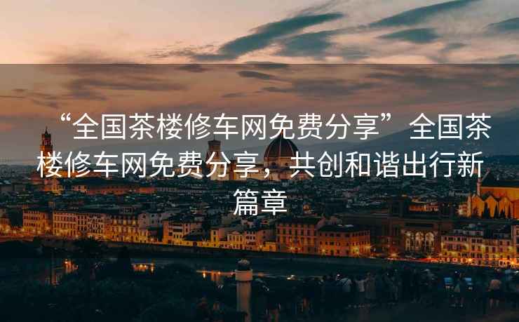 “全國茶樓修車(chē)網(wǎng)免費分享”全國茶樓修車(chē)網(wǎng)免費分享，共創(chuàng  )和諧出行新篇章