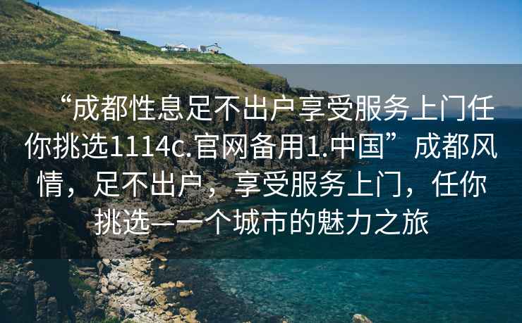 “成都性息足不出戶(hù)享受服務(wù)上門(mén)任你挑選1114c.官網(wǎng)備用1.中國”成都風(fēng)情，足不出戶(hù)，享受服務(wù)上門(mén)，任你挑選—一個(gè)城市的魅力之旅
