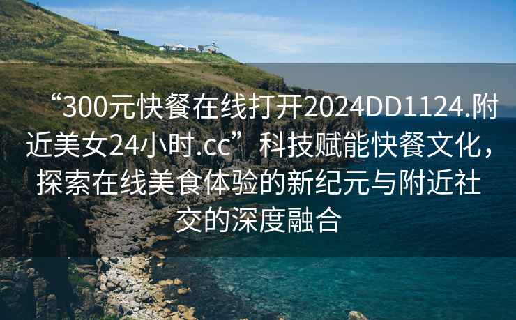 “300元快餐在線(xiàn)打開(kāi)2024DD1124.附近美女24小時(shí).cc”科技賦能快餐文化，探索在線(xiàn)美食體驗的新紀元與附近社交的深度融合
