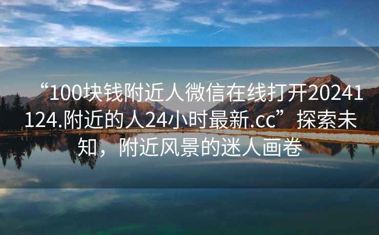 “100塊錢(qián)附近人微信在線(xiàn)打開(kāi)20241124.附近的人24小時(shí)最新.cc”探索未知，附近風(fēng)景的迷人畫(huà)卷