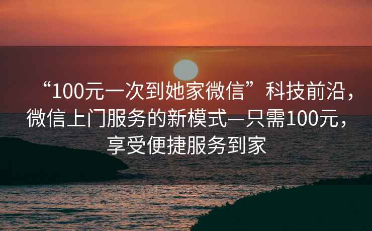 “100元一次到她家微信”科技前沿，微信上門(mén)服務(wù)的新模式—只需100元，享受便捷服務(wù)到家