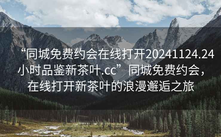 “同城免費約會(huì )在線(xiàn)打開(kāi)20241124.24小時(shí)品鑒新茶葉.cc”同城免費約會(huì )，在線(xiàn)打開(kāi)新茶葉的浪漫邂逅之旅