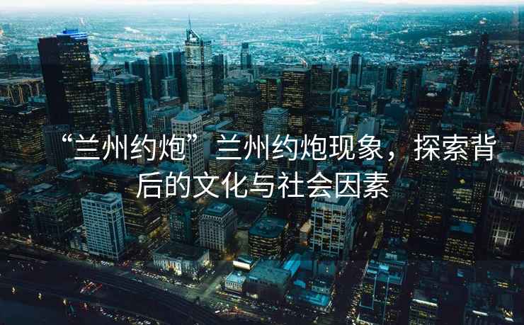 “蘭州約炮”蘭州約炮現象，探索背后的文化與社會(huì )因素