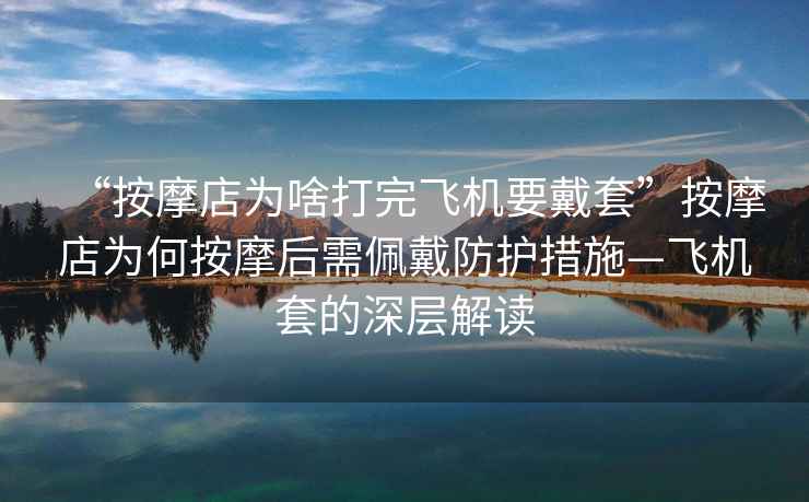 “按摩店為啥打完飛機要戴套”按摩店為何按摩后需佩戴防護措施—飛機套的深層解讀