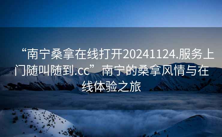 “南寧桑拿在線(xiàn)打開(kāi)20241124.服務(wù)上門(mén)隨叫隨到.cc”南寧的桑拿風(fēng)情與在線(xiàn)體驗之旅