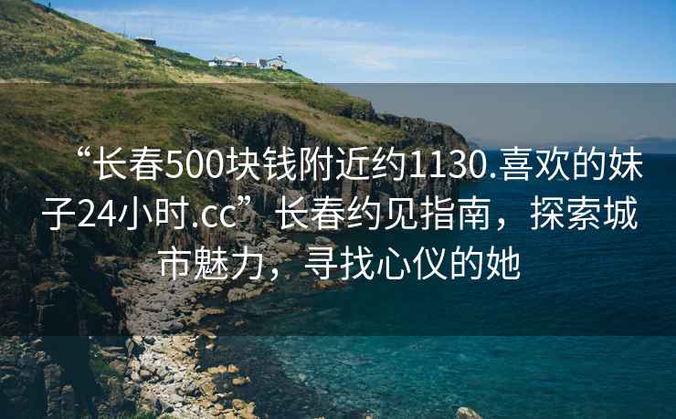 “長(cháng)春500塊錢(qián)附近約1130.喜歡的妹子24小時(shí).cc”長(cháng)春約見(jiàn)指南，探索城市魅力，尋找心儀的她