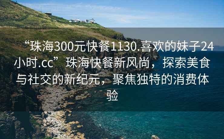 “珠海300元快餐1130.喜歡的妹子24小時(shí).cc”珠?？觳托嘛L(fēng)尚，探索美食與社交的新紀元，聚焦獨特的消費體驗