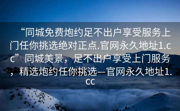 “同城免費炮約足不出戶(hù)享受服務(wù)上門(mén)任你挑選絕對正點(diǎn).官網(wǎng)永久地址1.cc”同城美景，足不出戶(hù)享受上門(mén)服務(wù)，精選炮約任你挑選—官網(wǎng)永久地址1.cc