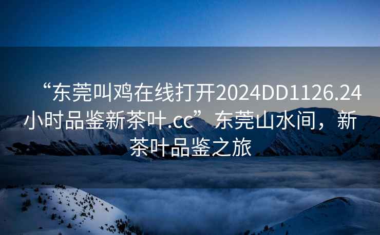 “東莞叫雞在線(xiàn)打開(kāi)2024DD1126.24小時(shí)品鑒新茶葉.cc”東莞山水間，新茶葉品鑒之旅