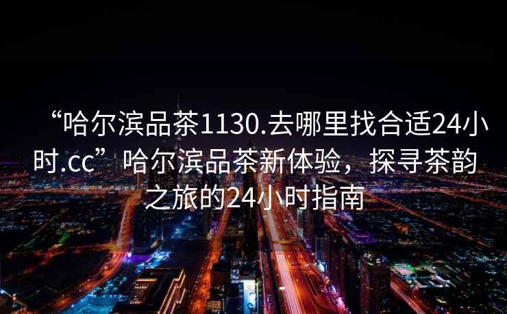 “哈爾濱品茶1130.去哪里找合適24小時(shí).cc”哈爾濱品茶新體驗，探尋茶韻之旅的24小時(shí)指南