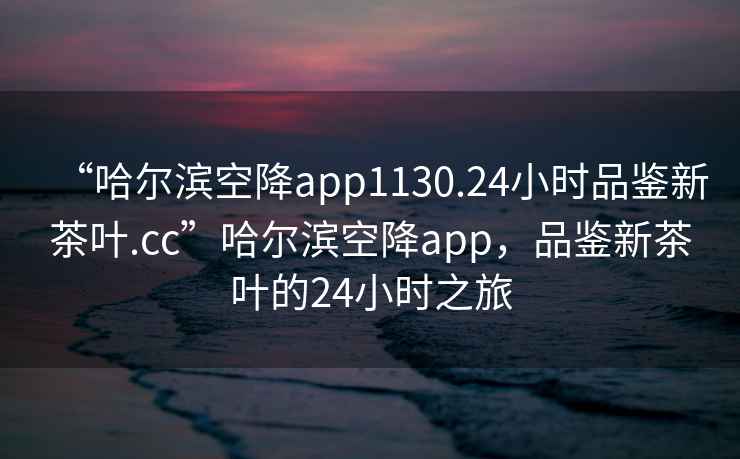 “哈爾濱空降app1130.24小時(shí)品鑒新茶葉.cc”哈爾濱空降app，品鑒新茶葉的24小時(shí)之旅