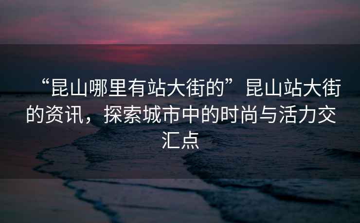 “昆山哪里有站大街的”昆山站大街的資訊，探索城市中的時(shí)尚與活力交匯點(diǎn)