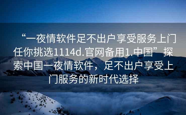 “一夜情軟件足不出戶(hù)享受服務(wù)上門(mén)任你挑選1114d.官網(wǎng)備用1.中國”探索中國一夜情軟件，足不出戶(hù)享受上門(mén)服務(wù)的新時(shí)代選擇