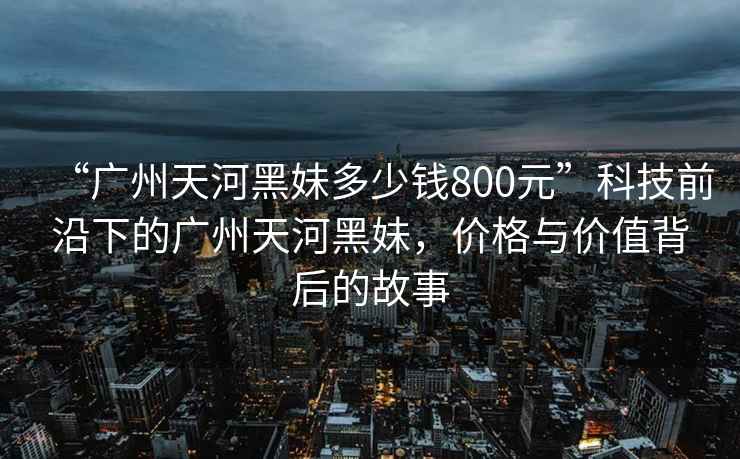 “廣州天河黑妹多少錢(qián)800元”科技前沿下的廣州天河黑妹，價(jià)格與價(jià)值背后的故事