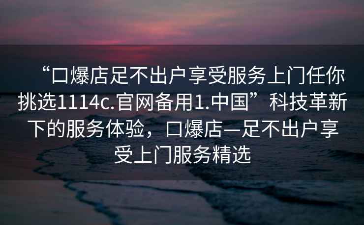 “口爆店足不出戶(hù)享受服務(wù)上門(mén)任你挑選1114c.官網(wǎng)備用1.中國”科技革新下的服務(wù)體驗，口爆店—足不出戶(hù)享受上門(mén)服務(wù)精選
