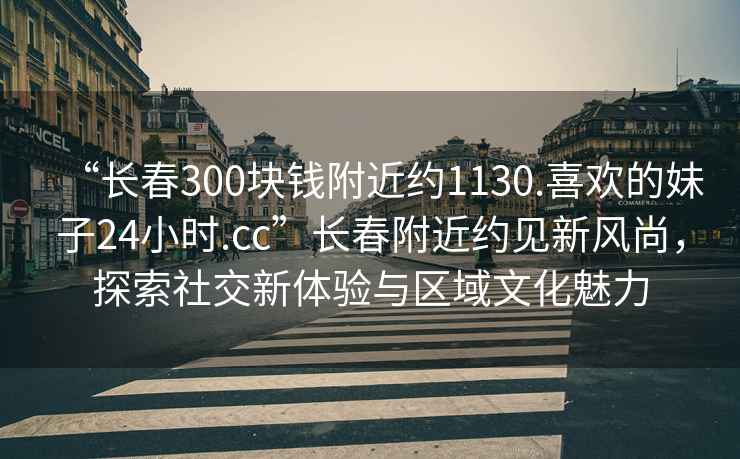 “長(cháng)春300塊錢(qián)附近約1130.喜歡的妹子24小時(shí).cc”長(cháng)春附近約見(jiàn)新風(fēng)尚，探索社交新體驗與區域文化魅力