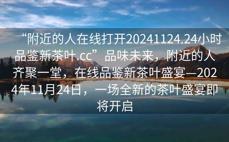 “附近的人在線(xiàn)打開(kāi)20241124.24小時(shí)品鑒新茶葉.cc”品味未來(lái)，附近的人齊聚一堂，在線(xiàn)品鑒新茶葉盛宴—2024年11月24日，一場(chǎng)全新的茶葉盛宴即將開(kāi)啟