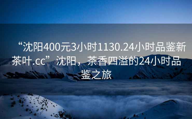 “沈陽(yáng)400元3小時(shí)1130.24小時(shí)品鑒新茶葉.cc”沈陽(yáng)，茶香四溢的24小時(shí)品鑒之旅