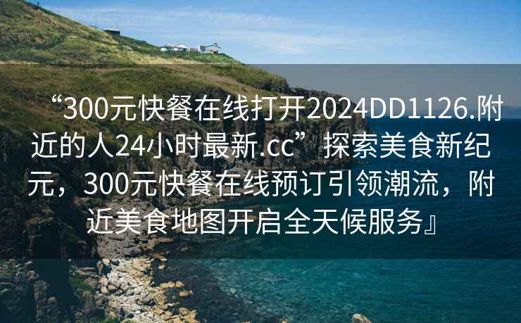 “300元快餐在線(xiàn)打開(kāi)2024DD1126.附近的人24小時(shí)最新.cc”探索美食新紀元，300元快餐在線(xiàn)預訂引領(lǐng)潮流，附近美食地圖開(kāi)啟全天候服務(wù)』