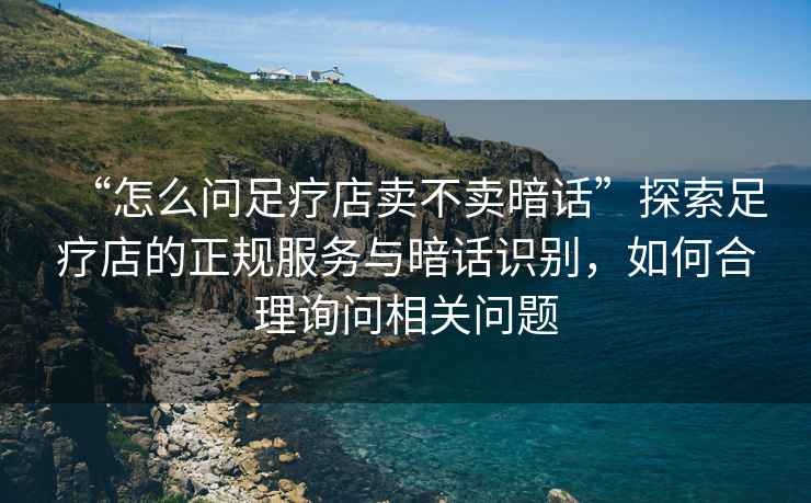 “怎么問(wèn)足療店賣(mài)不賣(mài)暗話(huà)”探索足療店的正規服務(wù)與暗話(huà)識別，如何合理詢(xún)問(wèn)相關(guān)問(wèn)題