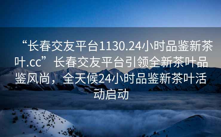 “長(cháng)春交友平臺1130.24小時(shí)品鑒新茶葉.cc”長(cháng)春交友平臺引領(lǐng)全新茶葉品鑒風(fēng)尚，全天候24小時(shí)品鑒新茶葉活動(dòng)啟動(dòng)