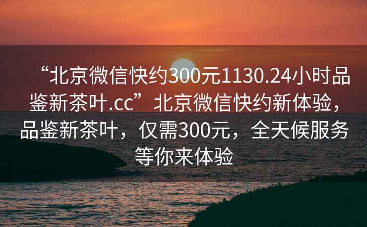 “北京微信快約300元1130.24小時(shí)品鑒新茶葉.cc”北京微信快約新體驗，品鑒新茶葉，僅需300元，全天候服務(wù)等你來(lái)體驗