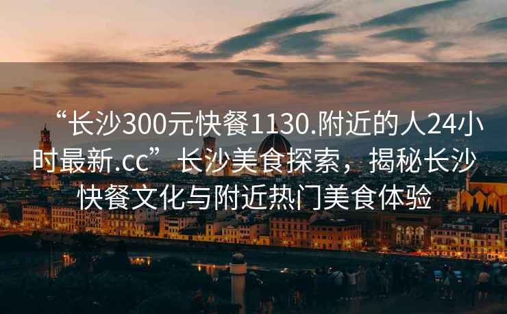 “長(cháng)沙300元快餐1130.附近的人24小時(shí)最新.cc”長(cháng)沙美食探索，揭秘長(cháng)沙快餐文化與附近熱門(mén)美食體驗