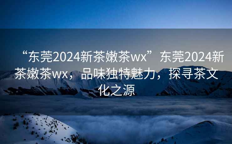 “東莞2024新茶嫩茶wx”東莞2024新茶嫩茶wx，品味獨特魅力，探尋茶文化之源