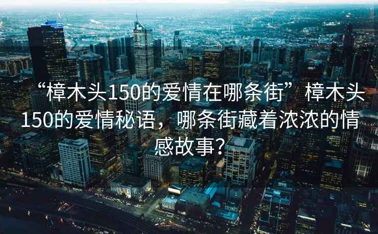 “樟木頭150的愛(ài)情在哪條街”樟木頭150的愛(ài)情秘語(yǔ)，哪條街藏著(zhù)濃濃的情感故事？