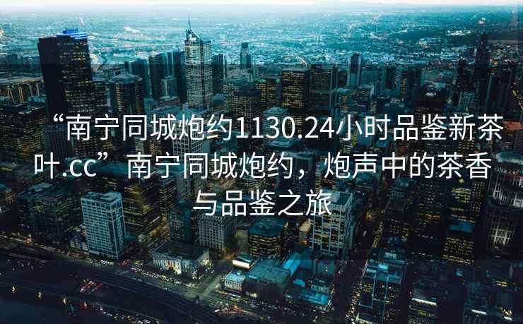 “南寧同城炮約1130.24小時(shí)品鑒新茶葉.cc”南寧同城炮約，炮聲中的茶香與品鑒之旅