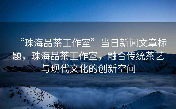 “珠海品茶工作室”當日新聞文章標題，珠海品茶工作室，融合傳統茶藝與現代文化的創(chuàng  )新空間