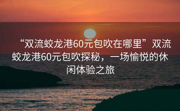 “雙流蛟龍港60元包吹在哪里”雙流蛟龍港60元包吹探秘，一場(chǎng)愉悅的休閑體驗之旅