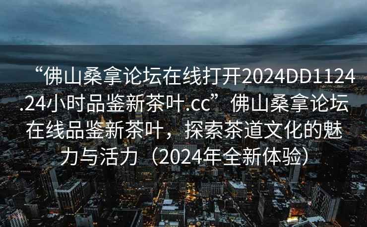 “佛山桑拿論壇在線(xiàn)打開(kāi)2024DD1124.24小時(shí)品鑒新茶葉.cc”佛山桑拿論壇在線(xiàn)品鑒新茶葉，探索茶道文化的魅力與活力（2024年全新體驗）