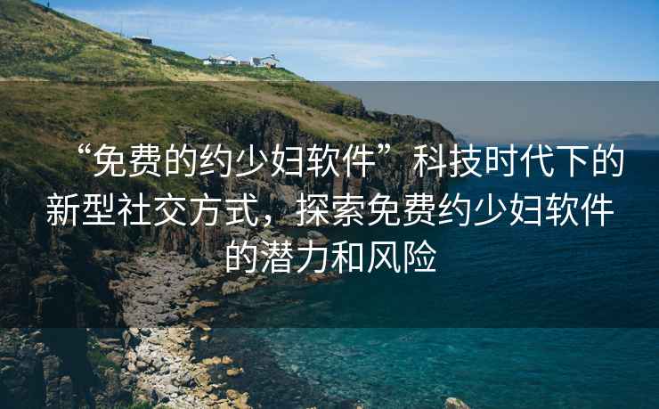 “免費的約少婦軟件”科技時(shí)代下的新型社交方式，探索免費約少婦軟件的潛力和風(fēng)險