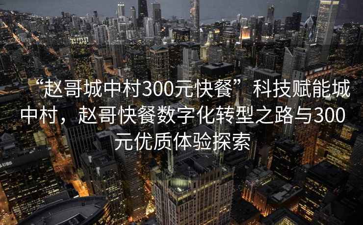 “趙哥城中村300元快餐”科技賦能城中村，趙哥快餐數字化轉型之路與300元優(yōu)質(zhì)體驗探索