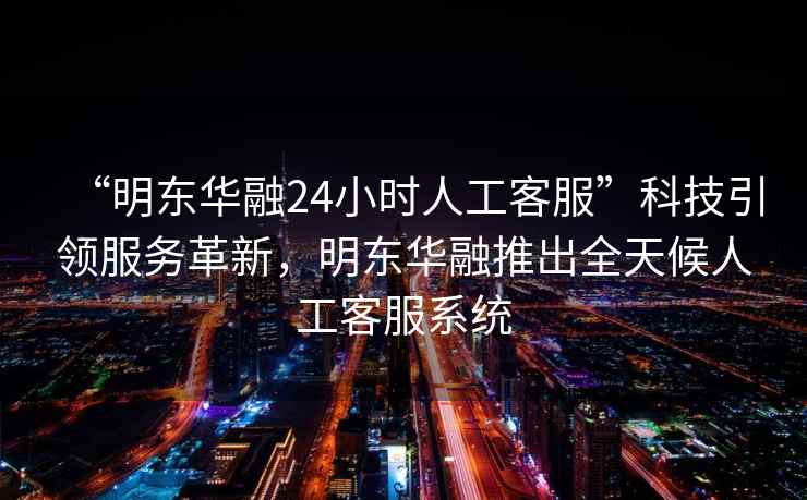 “明東華融24小時(shí)人工客服”科技引領(lǐng)服務(wù)革新，明東華融推出全天候人工客服系統