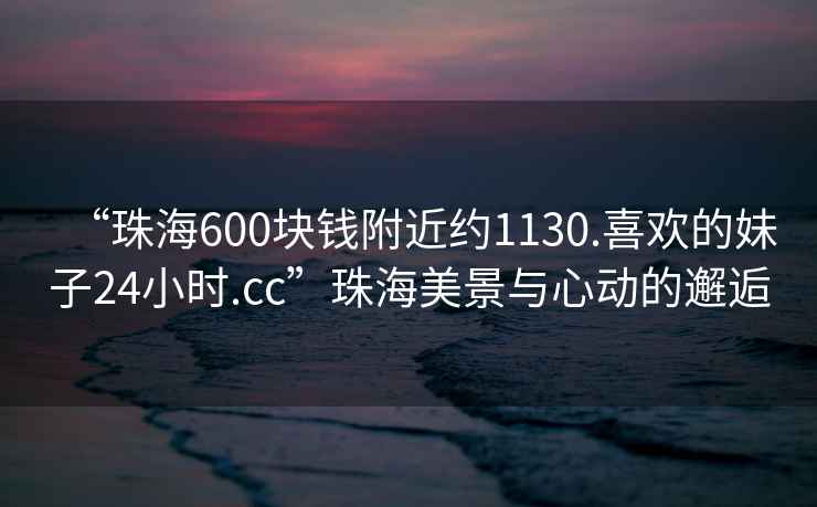 “珠海600塊錢(qián)附近約1130.喜歡的妹子24小時(shí).cc”珠海美景與心動(dòng)的邂逅