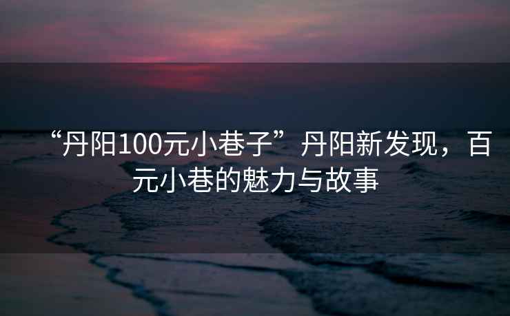 “丹陽(yáng)100元小巷子”丹陽(yáng)新發(fā)現，百元小巷的魅力與故事