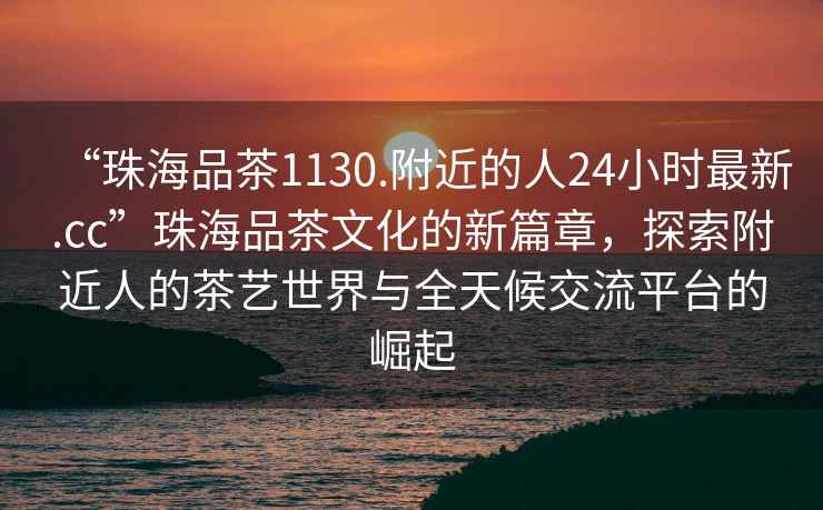 “珠海品茶1130.附近的人24小時(shí)最新.cc”珠海品茶文化的新篇章，探索附近人的茶藝世界與全天候交流平臺的崛起
