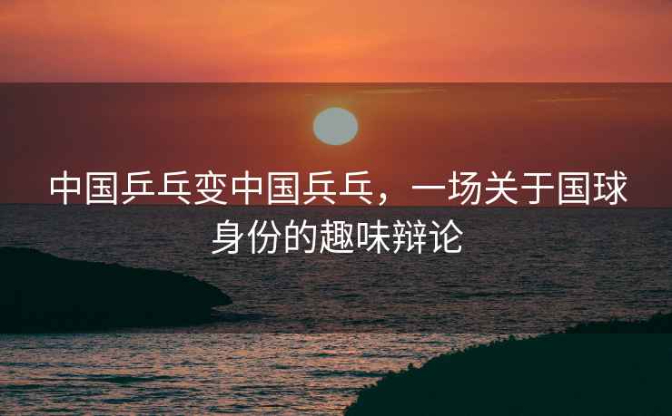 中國乒乓變中國兵乓，一場(chǎng)關(guān)于國球身份的趣味辯論