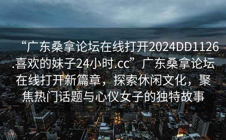 “廣東桑拿論壇在線(xiàn)打開(kāi)2024DD1126.喜歡的妹子24小時(shí).cc”廣東桑拿論壇在線(xiàn)打開(kāi)新篇章，探索休閑文化，聚焦熱門(mén)話(huà)題與心儀女子的獨特故事