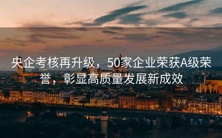 央企考核再升級，50家企業(yè)榮獲A級榮譽(yù)，彰顯高質(zhì)量發(fā)展新成效
