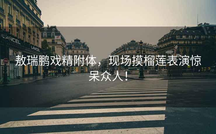 敖瑞鵬戲精附體，現場(chǎng)摸榴蓮表演驚呆眾人！