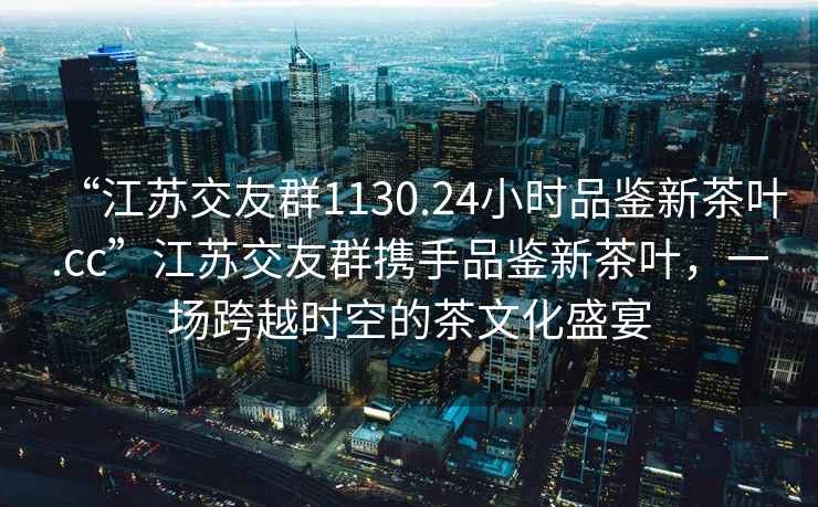 “江蘇交友群1130.24小時(shí)品鑒新茶葉.cc”江蘇交友群攜手品鑒新茶葉，一場(chǎng)跨越時(shí)空的茶文化盛宴