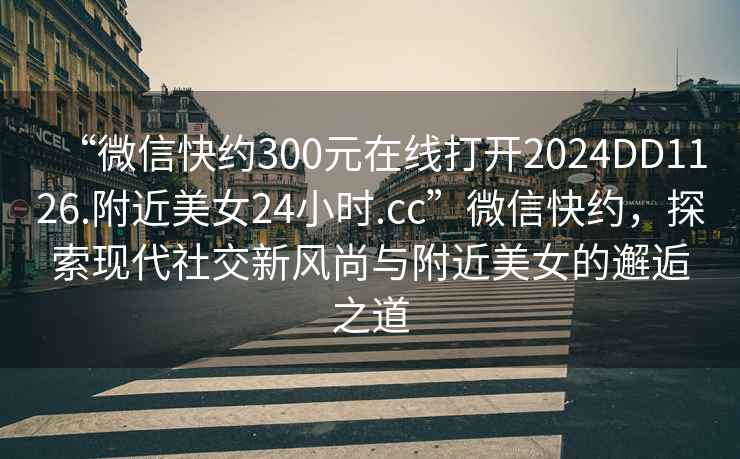 “微信快約300元在線(xiàn)打開(kāi)2024DD1126.附近美女24小時(shí).cc”微信快約，探索現代社交新風(fēng)尚與附近美女的邂逅之道