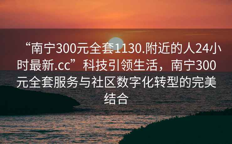 “南寧300元全套1130.附近的人24小時(shí)最新.cc”科技引領(lǐng)生活，南寧300元全套服務(wù)與社區數字化轉型的完美結合