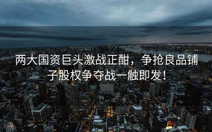 兩大國資巨頭激戰正酣，爭搶良品鋪子股權爭奪戰一觸即發(fā)！