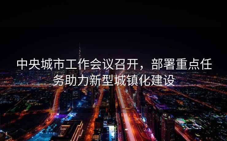 中央城市工作會(huì )議召開(kāi)，部署重點(diǎn)任務(wù)助力新型城鎮化建設