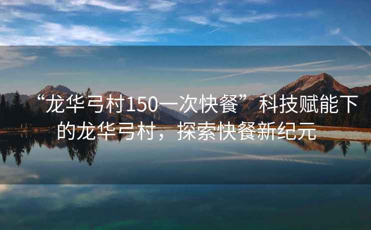 “龍華弓村150一次快餐”科技賦能下的龍華弓村，探索快餐新紀元