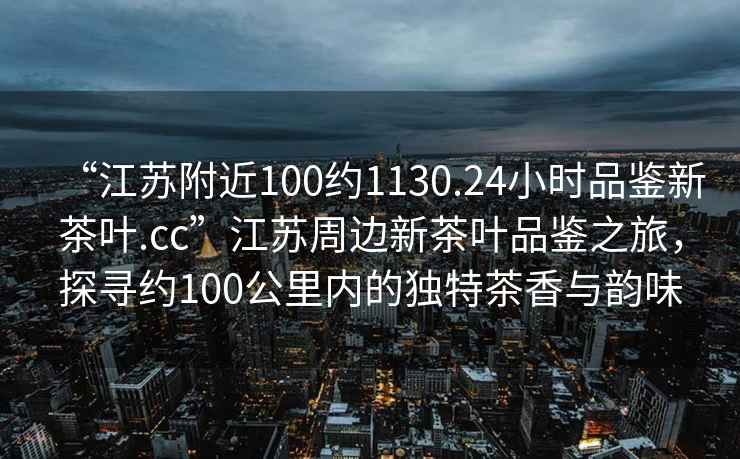 “江蘇附近100約1130.24小時(shí)品鑒新茶葉.cc”江蘇周邊新茶葉品鑒之旅，探尋約100公里內的獨特茶香與韻味